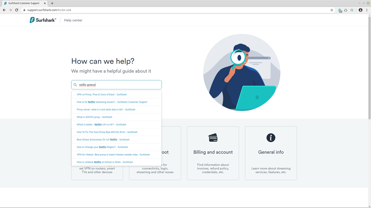 surfsharksupportsearch.png[5]Surfsharksupportsearch.png[1965901
                                                </span> در واقع، حتی گزینه دوم کاربران را ترغیب می کند که ابتدا راهنماهای Surfshark را جستجو کنند، به این امید که پاسخ خود را در آنجا بیابند. این سیاست خوبی است. عملکرد جستجوی Surfshark خوب است اما کامل نیست. تکمیل خودکار را ارائه می دهد که بسیار کمک می کند. برای مثال، هنگام جستجوی "Netflix Greece"، به نتایجی رسیدیم. برخی مرتبط بودند، برخی کمتر، و ما مجبور شدیم بیشتر جستجو کنیم تا راهنمایی پیدا کنیم که شامل ارجاع به سرور Surfshark در یونان باشد. در هر صورت به سمت جعبه گفتگو رفتیم و کنجکاو بودیم که ببینیم درخواست پشتیبانی ما چگونه انجام می شود. <span class=